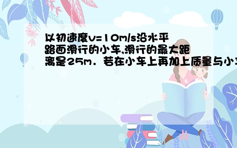 以初速度v=10m/s沿水平路面滑行的小车,滑行的最大距离是25m．若在小车上再加上质量与小车质量相等的物体