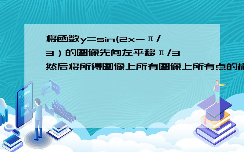 将函数y=sin(2x-π/3）的图像先向左平移π/3,然后将所得图像上所有图像上所有点的横坐标变为原来的2倍