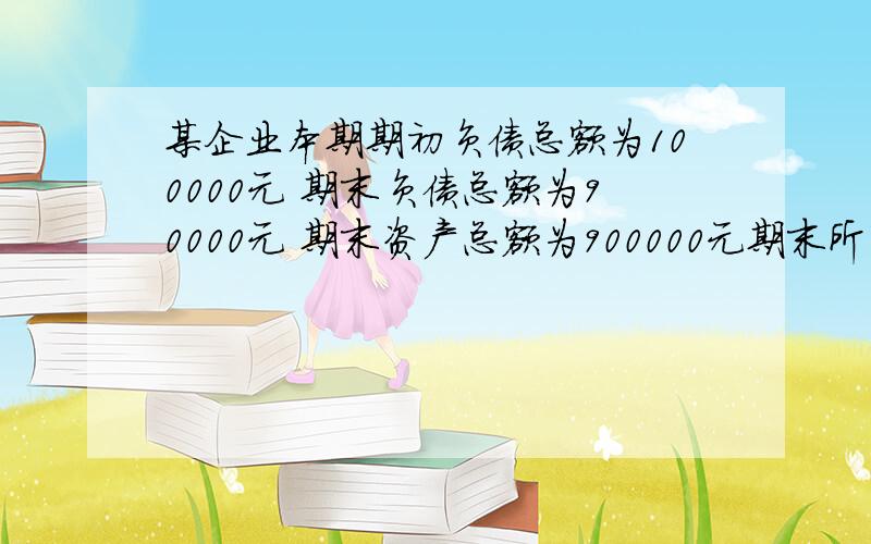 某企业本期期初负债总额为100000元 期末负债总额为90000元 期末资产总额为900000元期末所有者权益比期初增