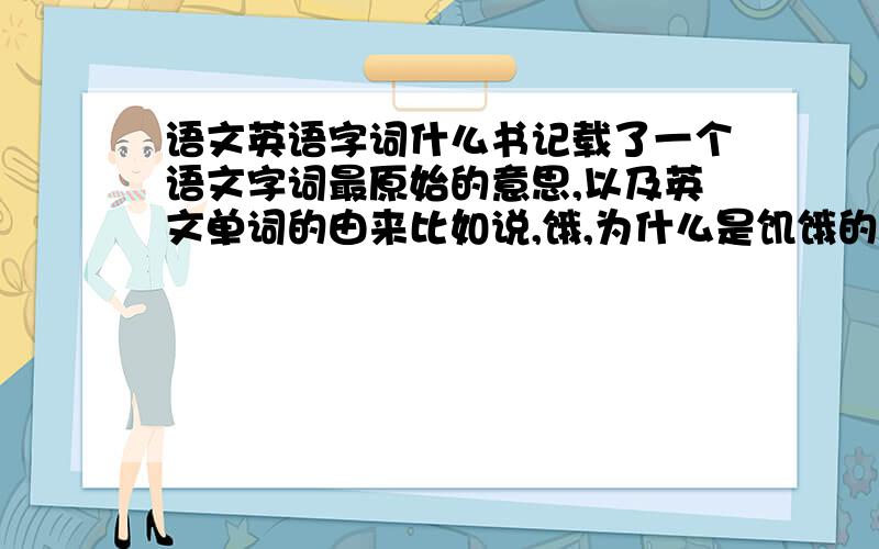 语文英语字词什么书记载了一个语文字词最原始的意思,以及英文单词的由来比如说,饿,为什么是饥饿的意思