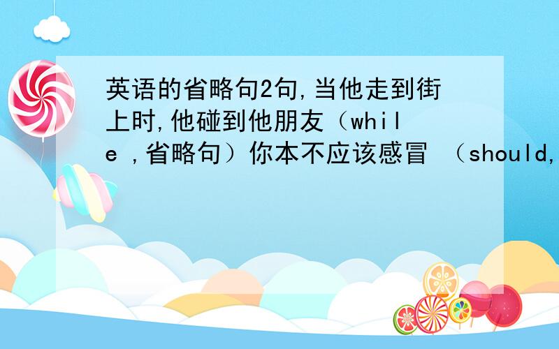 英语的省略句2句,当他走到街上时,他碰到他朋友（while ,省略句）你本不应该感冒 （should,suffer ,省