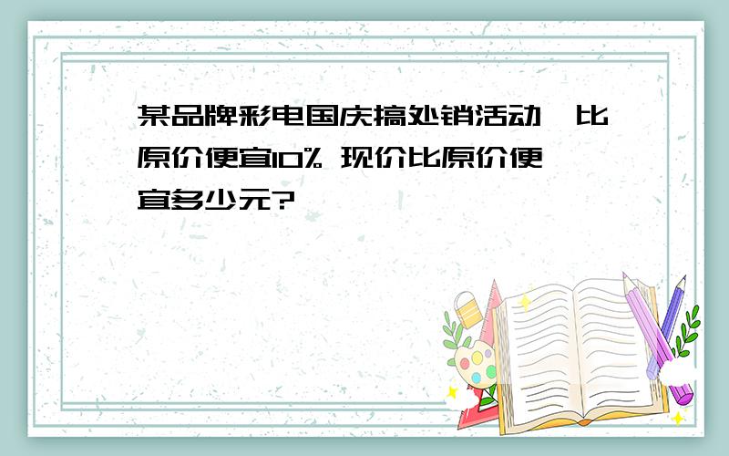 某品牌彩电国庆搞处销活动,比原价便宜10% 现价比原价便宜多少元?