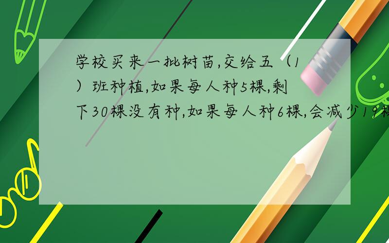 学校买来一批树苗,交给五（1）班种植,如果每人种5棵,剩下30棵没有种,如果每人种6棵,会减少19棵树苗,这个班有多少人