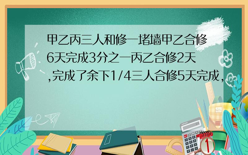 甲乙丙三人和修一堵墙甲乙合修6天完成3分之一丙乙合修2天,完成了余下1/4三人合修5天完成,