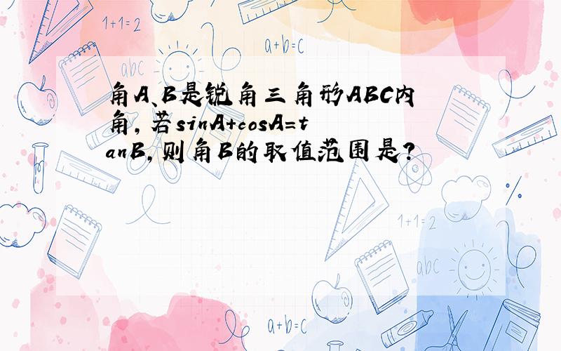 角A、B是锐角三角形ABC内角,若sinA+cosA=tanB,则角B的取值范围是?