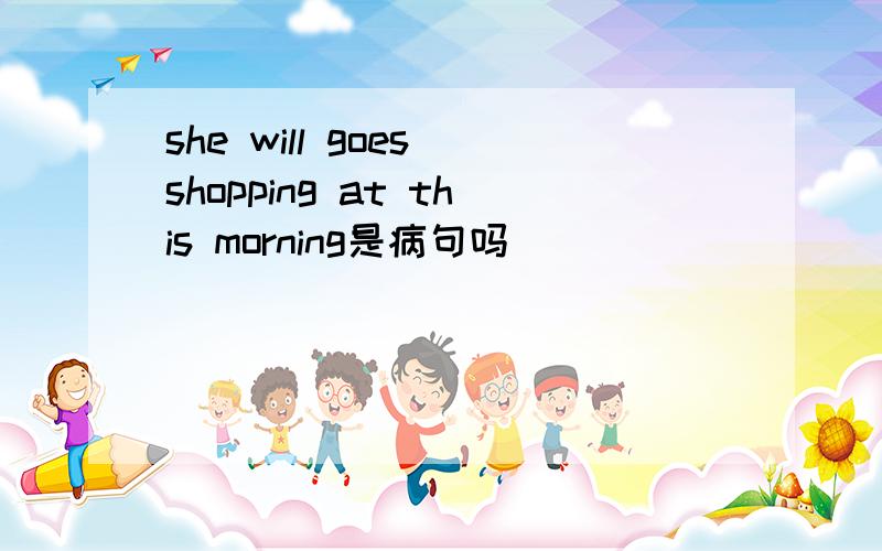 she will goes shopping at this morning是病句吗