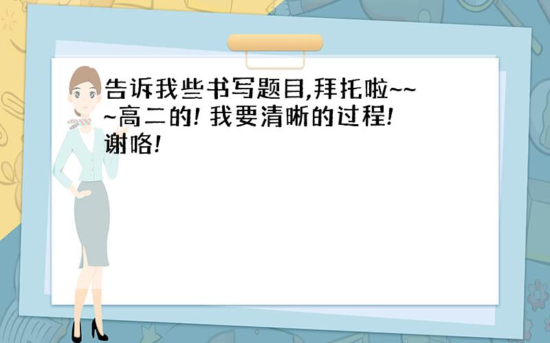 告诉我些书写题目,拜托啦~~~高二的! 我要清晰的过程!谢咯!