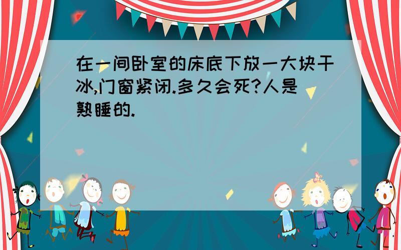 在一间卧室的床底下放一大块干冰,门窗紧闭.多久会死?人是熟睡的.