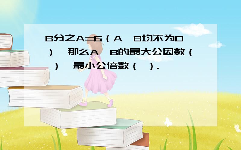 B分之A=6（A,B均不为0）,那么A,B的最大公因数（ ）,最小公倍数（ ）.