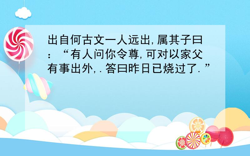 出自何古文一人远出,属其子曰：“有人问你令尊,可对以家父有事出外,.答曰昨日已烧过了.”