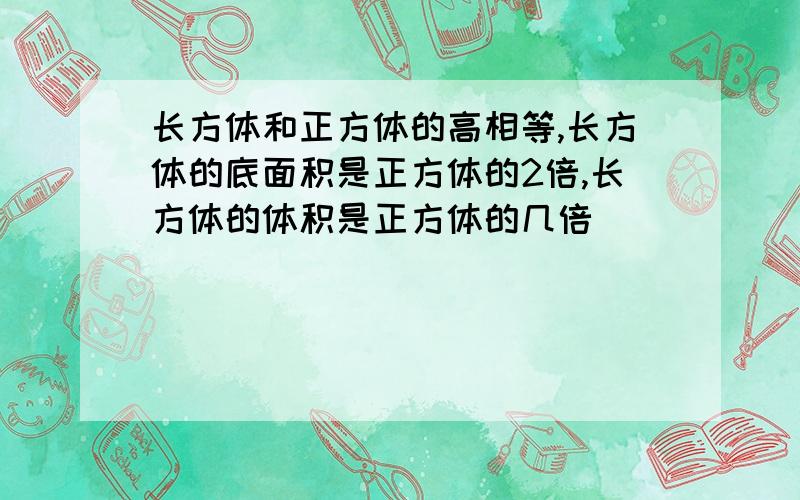 长方体和正方体的高相等,长方体的底面积是正方体的2倍,长方体的体积是正方体的几倍