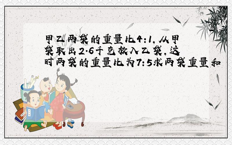 甲乙两袋的重量比4:1,从甲袋取出2.6千克放入乙袋,这时两袋的重量比为7:5求两袋重量和