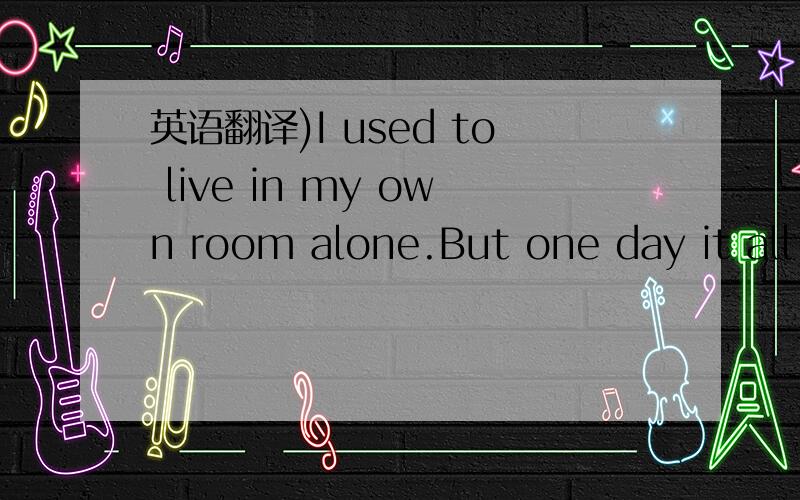 英语翻译)I used to live in my own room alone.But one day it all