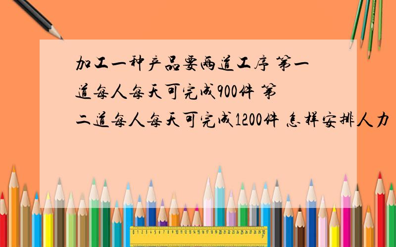 加工一种产品要两道工序 第一道每人每天可完成900件 第二道每人每天可完成1200件 怎样安排人力 才能使每天