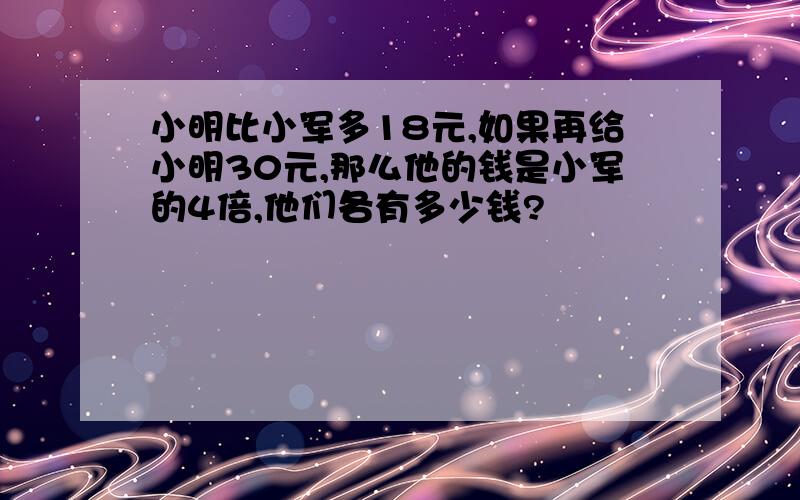 小明比小军多18元,如果再给小明30元,那么他的钱是小军的4倍,他们各有多少钱?