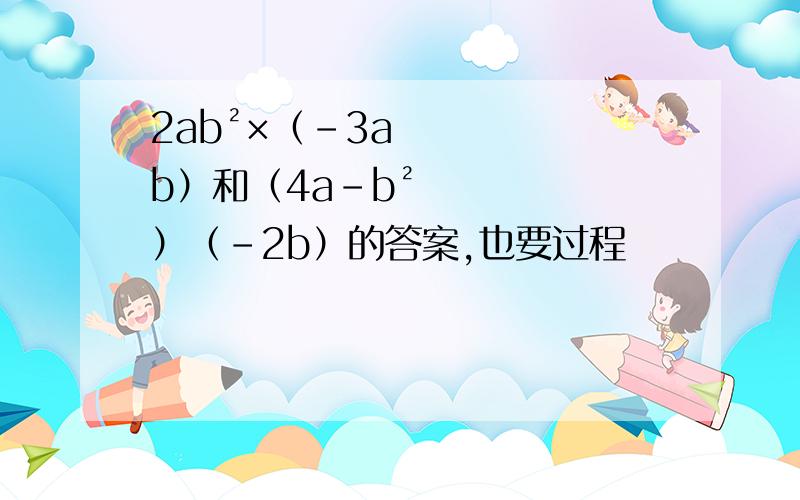 2ab²×（-3ab）和（4a-b²）（-2b）的答案,也要过程