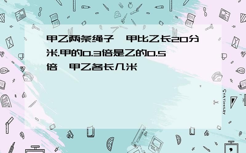 甲乙两条绳子,甲比乙长20分米.甲的0.3倍是乙的0.5倍,甲乙各长几米