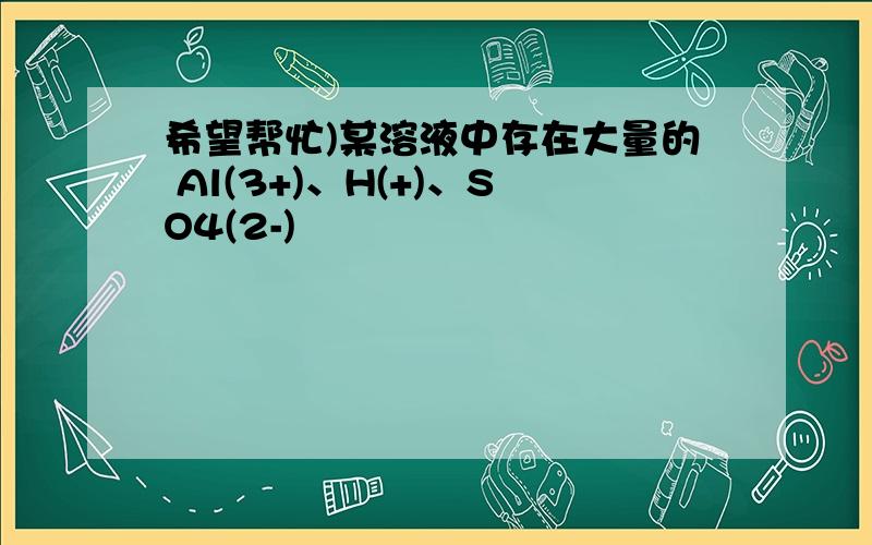 希望帮忙)某溶液中存在大量的 Al(3+)、H(+)、SO4(2-)