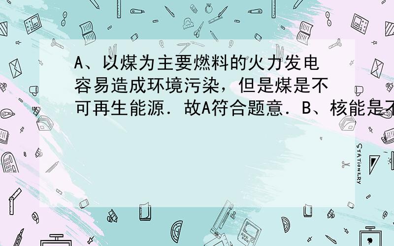 A、以煤为主要燃料的火力发电容易造成环境污染，但是煤是不可再生能源．故A符合题意．B、核能是不可再生能源，但是