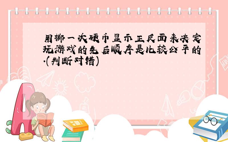 用掷一次硬币显示正反面来决定玩游戏的先后顺序是比较公平的.(判断对错)