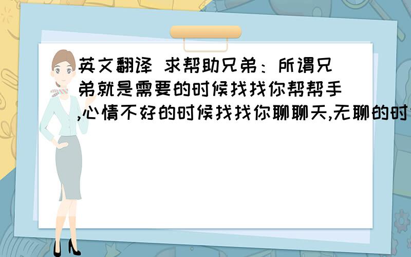 英文翻译 求帮助兄弟：所谓兄弟就是需要的时候找找你帮帮手,心情不好的时候找找你聊聊天,无聊的时候找找你打发下时间…平时觉