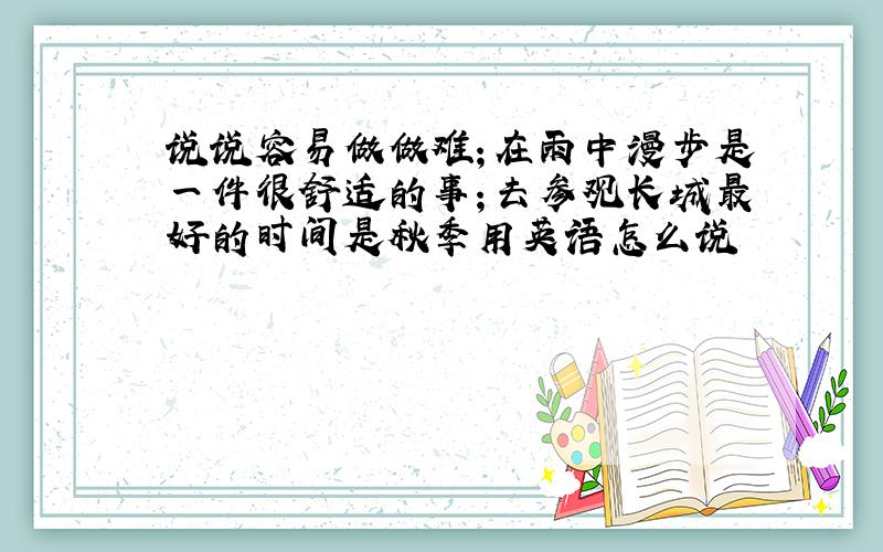 说说容易做做难；在雨中漫步是一件很舒适的事；去参观长城最好的时间是秋季用英语怎么说