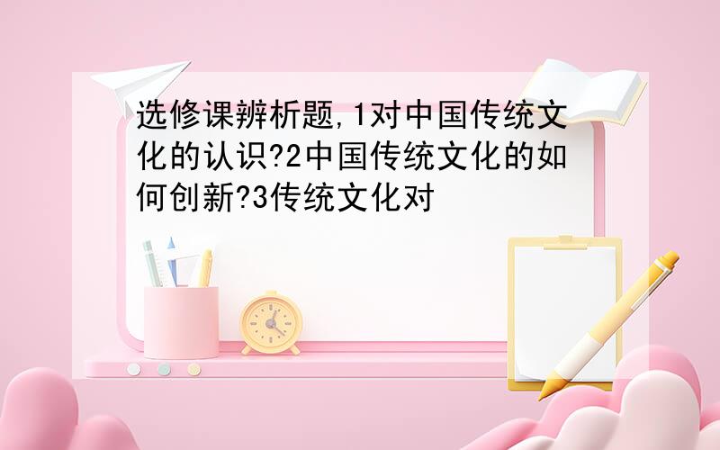 选修课辨析题,1对中国传统文化的认识?2中国传统文化的如何创新?3传统文化对