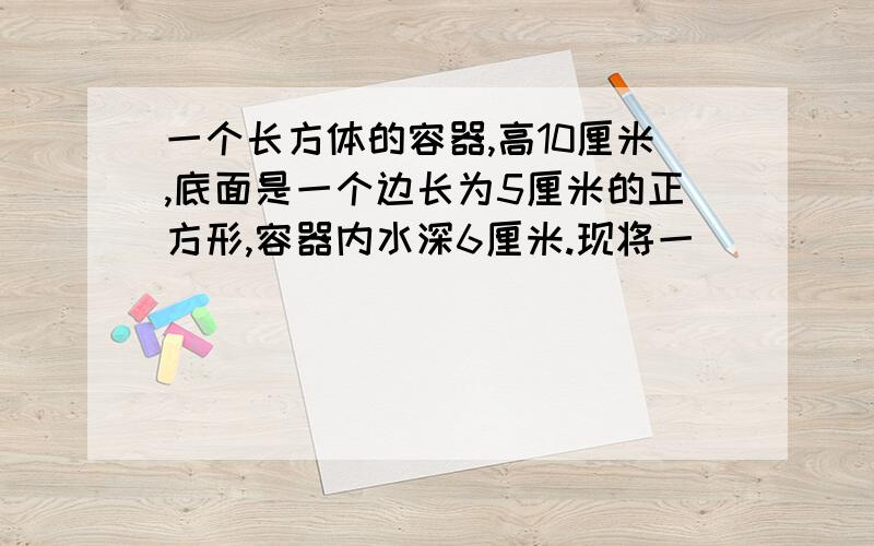 一个长方体的容器,高10厘米,底面是一个边长为5厘米的正方形,容器内水深6厘米.现将一