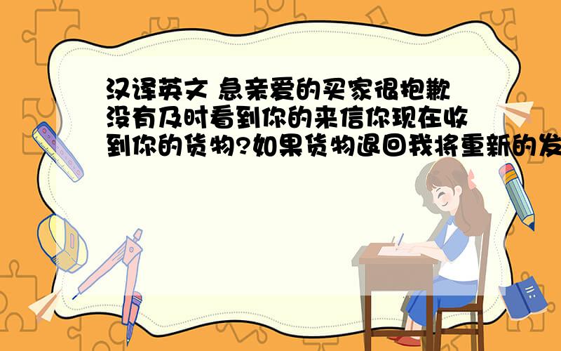 汉译英文 急亲爱的买家很抱歉没有及时看到你的来信你现在收到你的货物?如果货物退回我将重新的发送给你我能保证你何时收到货物