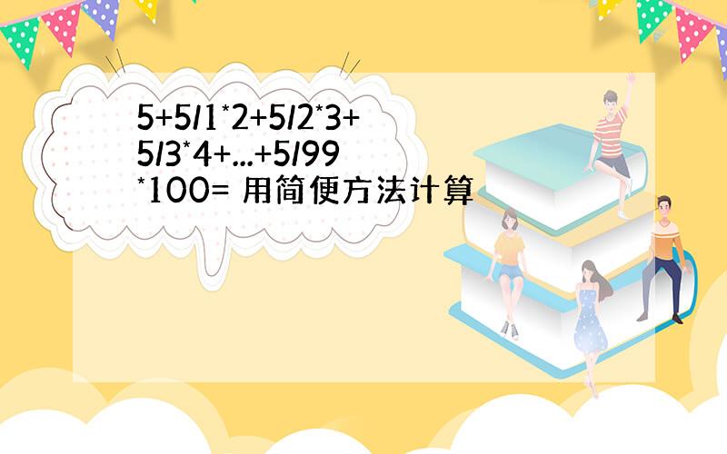 5+5/1*2+5/2*3+5/3*4+...+5/99*100= 用简便方法计算