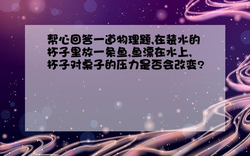 帮心回答一道物理题,在装水的杯子里放一条鱼,鱼漂在水上,杯子对桌子的压力是否会改变?