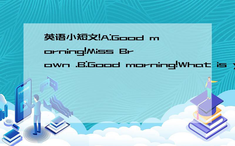 英语小短文!A:Good morning!Miss Brown .B:Good morning!What is your