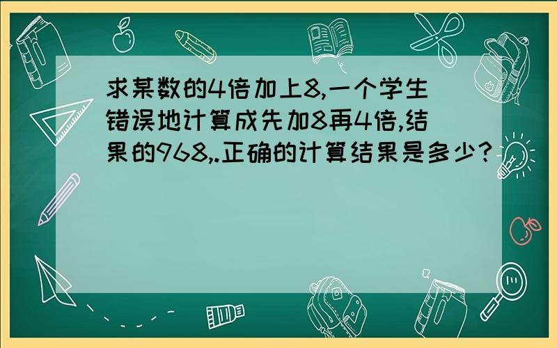 求某数的4倍加上8,一个学生错误地计算成先加8再4倍,结果的968,.正确的计算结果是多少?