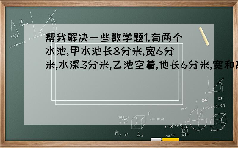 帮我解决一些数学题1.有两个水池,甲水池长8分米,宽6分米,水深3分米,乙池空着,他长6分米,宽和高都是4分米.现在要从