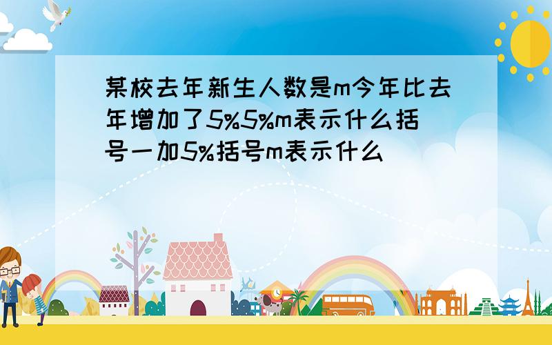 某校去年新生人数是m今年比去年增加了5%5%m表示什么括号一加5%括号m表示什么