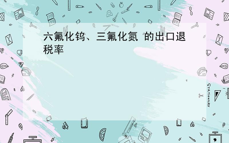 六氟化钨、三氟化氮 的出口退税率