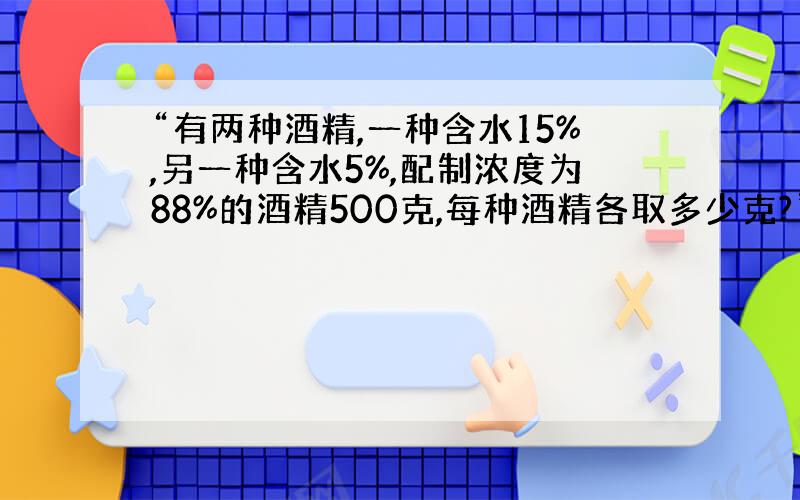 “有两种酒精,一种含水15%,另一种含水5%,配制浓度为88%的酒精500克,每种酒精各取多少克?”