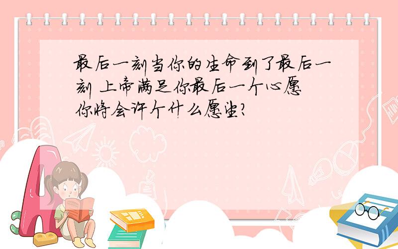 最后一刻当你的生命到了最后一刻 上帝满足你最后一个心愿 你将会许个什么愿望?