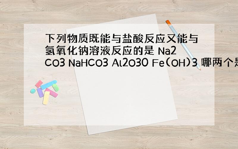 下列物质既能与盐酸反应又能与氢氧化钠溶液反应的是 Na2CO3 NaHCO3 Al2O30 Fe(OH)3 哪两个是?