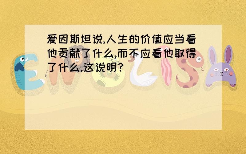 爱因斯坦说,人生的价值应当看他贡献了什么,而不应看他取得了什么.这说明?