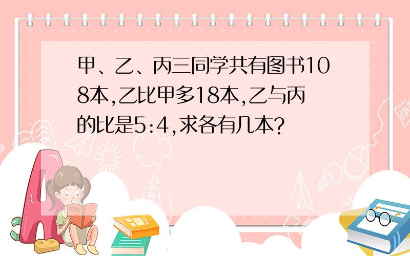 甲、乙、丙三同学共有图书108本,乙比甲多18本,乙与丙的比是5:4,求各有几本?