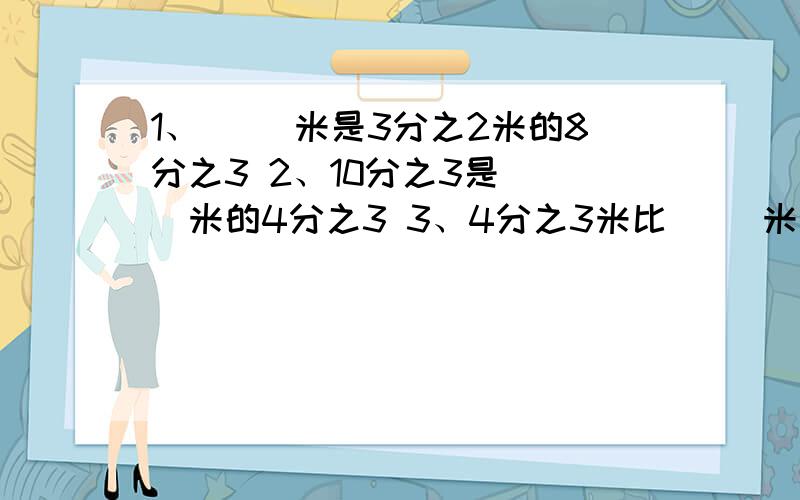 1、（ ）米是3分之2米的8分之3 2、10分之3是（ ）米的4分之3 3、4分之3米比（ ）米少8分之5米