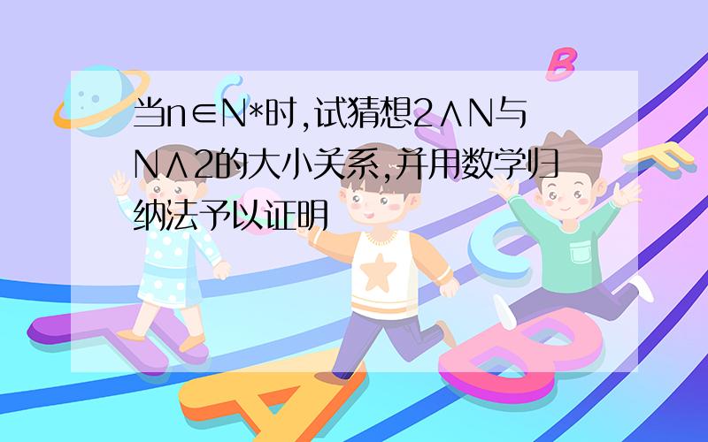 当n∈N*时,试猜想2∧N与N∧2的大小关系,并用数学归纳法予以证明