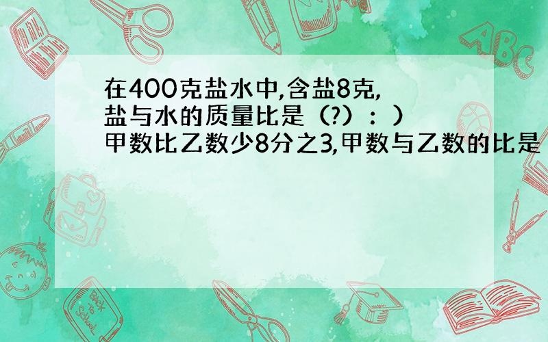 在400克盐水中,含盐8克,盐与水的质量比是（?）：） 甲数比乙数少8分之3,甲数与乙数的比是（?）：（