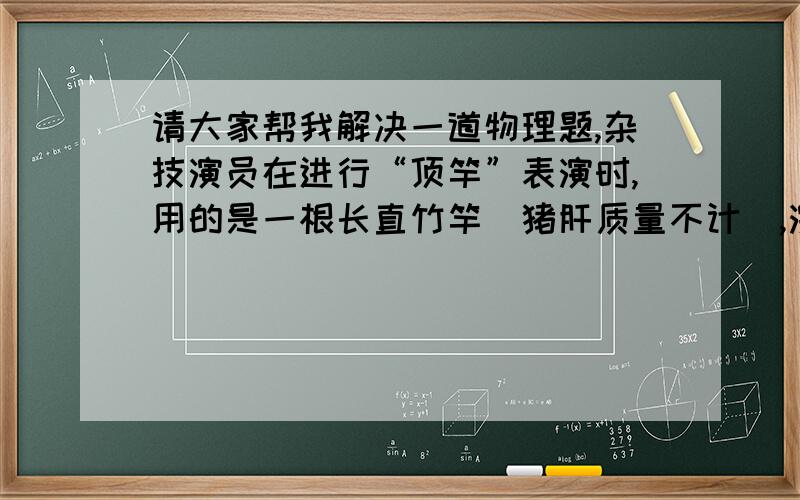 请大家帮我解决一道物理题,杂技演员在进行“顶竿”表演时,用的是一根长直竹竿（猪肝质量不计）,演员自竿顶由静止开始下滑,滑