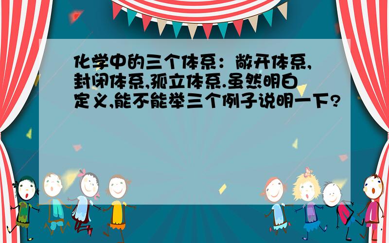 化学中的三个体系：敞开体系,封闭体系,孤立体系.虽然明白定义,能不能举三个例子说明一下?