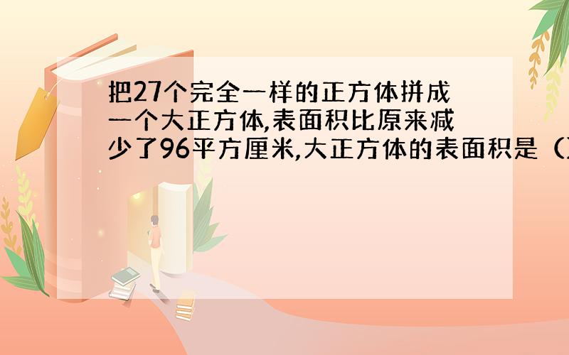 把27个完全一样的正方体拼成一个大正方体,表面积比原来减少了96平方厘米,大正方体的表面积是（）平方厘米,