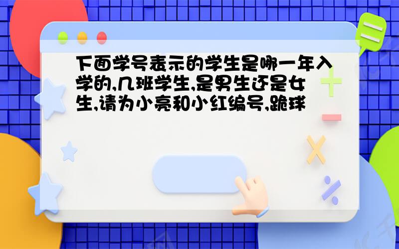 下面学号表示的学生是哪一年入学的,几班学生,是男生还是女生,请为小亮和小红编号,跪球