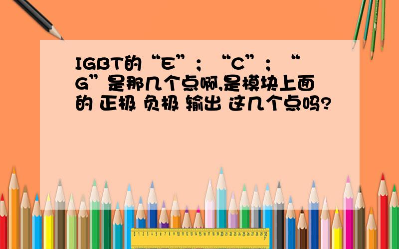 IGBT的“E”；“C”；“G”是那几个点啊,是模块上面的 正极 负极 输出 这几个点吗?