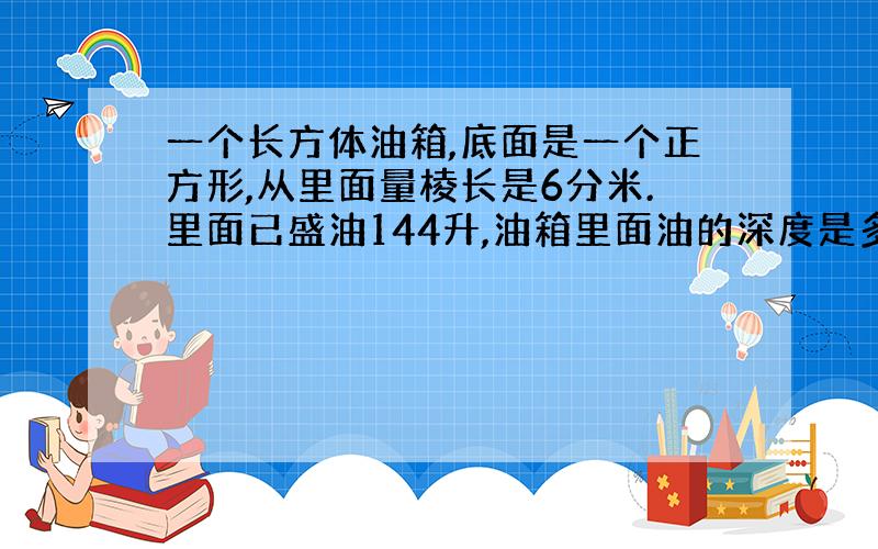 一个长方体油箱,底面是一个正方形,从里面量棱长是6分米.里面已盛油144升,油箱里面油的深度是多少分米?